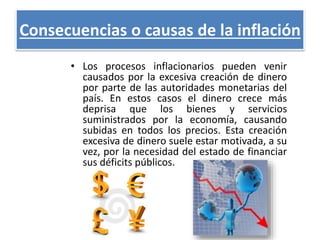Consecuencias o causas de la inflación 
• Los procesos inflacionarios pueden venir 
causados por la excesiva creación de dinero 
por parte de las autoridades monetarias del 
país. En estos casos el dinero crece más 
deprisa que los bienes y servicios 
suministrados por la economía, causando 
subidas en todos los precios. Esta creación 
excesiva de dinero suele estar motivada, a su 
vez, por la necesidad del estado de financiar 
sus déficits públicos. 
 