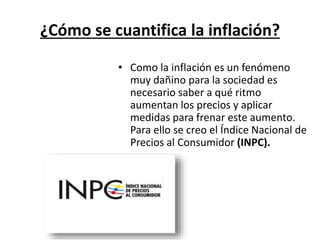 ¿Cómo se cuantifica la inflación? 
• Como la inflación es un fenómeno 
muy dañino para la sociedad es 
necesario saber a qué ritmo 
aumentan los precios y aplicar 
medidas para frenar este aumento. 
Para ello se creo el Índice Nacional de 
Precios al Consumidor (INPC). 
 