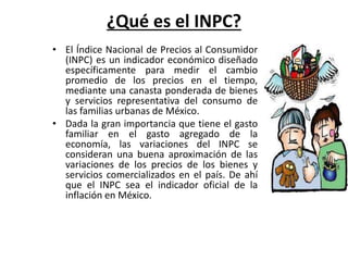 ¿Qué es el INPC? 
• El Índice Nacional de Precios al Consumidor 
(INPC) es un indicador económico diseñado 
específicamente para medir el cambio 
promedio de los precios en el tiempo, 
mediante una canasta ponderada de bienes 
y servicios representativa del consumo de 
las familias urbanas de México. 
• Dada la gran importancia que tiene el gasto 
familiar en el gasto agregado de la 
economía, las variaciones del INPC se 
consideran una buena aproximación de las 
variaciones de los precios de los bienes y 
servicios comercializados en el país. De ahí 
que el INPC sea el indicador oficial de la 
inflación en México. 
 