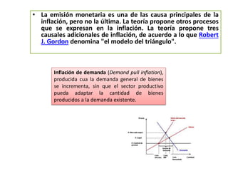 • La emisión monetaria es una de las causa principales de la 
inflación, pero no la última. La teoría propone otros procesos 
que se expresan en la inflación. La teoría propone tres 
causales adicionales de inflación, de acuerdo a lo que Robert 
J. Gordon denomina "el modelo del triángulo". 
Inflación de demanda (Demand pull inflation), 
producida cua la demanda general de bienes 
se incrementa, sin que el sector productivo 
pueda adaptar la cantidad de bienes 
producidos a la demanda existente. 
 