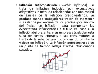 • Inflación autoconstruida (Build-in inflation). Se 
trata de inflación inducida por expectativas 
adaptativas, a menudo relacionadas con una espiral 
de ajustes de la relación precios-salarios. Se 
produce cuando trabajadores tratan de mantener 
sus salarios por encima de los precios (por encima 
del índice de inflación) para compensar las 
expectativas inflacionarias a futuro en base a la 
inflación del presente, y las empresas trasladan esta 
suba de costos laborales a sus consumidores a 
través de la suba de precios, originando un círculo 
vicioso de inflación. La inflación autoconstruida en 
un punto de tiempo refleja efectos inflacionarios 
pasados. 
 