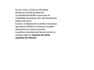 En ese marco, ¿Cuál es la finalidad 
del Banco Central de Reserva? 
La finalidad del BCRP es preservar la 
estabilidad monetaria. (Art. 84 Constitución 
Política del Perú) 
Es decir, el objetivo de la política monetaria 
que ejerce el BCRP es mantener el poder 
adquisitivo de nuestra moneda. 
La política monetaria del Banco Central se 
conduce bajo un esquema de metas 
explícitas de inflación 
 