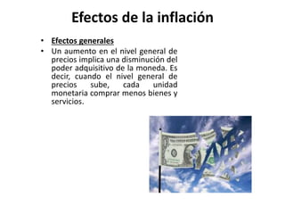 Efectos de la inflación 
• Efectos generales 
• Un aumento en el nivel general de 
precios implica una disminución del 
poder adquisitivo de la moneda. Es 
decir, cuando el nivel general de 
precios sube, cada unidad 
monetaria comprar menos bienes y 
servicios. 
 
