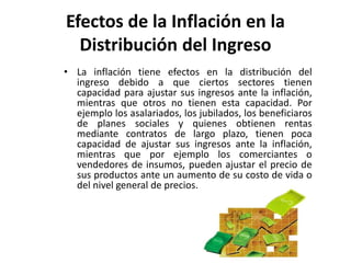 Efectos de la Inflación en la 
Distribución del Ingreso 
• La inflación tiene efectos en la distribución del 
ingreso debido a que ciertos sectores tienen 
capacidad para ajustar sus ingresos ante la inflación, 
mientras que otros no tienen esta capacidad. Por 
ejemplo los asalariados, los jubilados, los beneficiaros 
de planes sociales y quienes obtienen rentas 
mediante contratos de largo plazo, tienen poca 
capacidad de ajustar sus ingresos ante la inflación, 
mientras que por ejemplo los comerciantes o 
vendedores de insumos, pueden ajustar el precio de 
sus productos ante un aumento de su costo de vida o 
del nivel general de precios. 
 