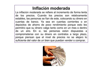 Inflación moderada 
La inflación moderada se refiere al incremento de forma lenta 
de los precios. Cuando los precios son relativamente 
estables, las personas se fían de este, colocando su dinero en 
cuentas de banco. Ya sea en cuentas corrientes o en 
depósitos de ahorro de poco rendimiento porque esto les 
permitirá que su dinero valga tanto como en un mes o dentro 
de un año. En sí, las personas están dispuestas a 
comprometerse con su dinero en contratos a largo plazo, 
porque piensan que el nivel de precios no se alejará lo 
suficiente del valor de un bien que puedan vender o comprar. 
 