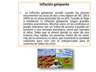 Inflación galopante 
• La inflación galopante sucede cuando los precios 
incrementan las tasas de dos o tres dígitos de 30, 120 ó 
240% en un plazo promedio de un año. Cuando se llega 
a establecer la inflación galopante surgen grandes 
cambios económicos. Muchas veces en los contratos se 
puede relacionar con un índice de precios o puede ser 
también a una moneda extranjera, como por ejemplo 
el dólar. Dado que el dinero pierde su valor de una 
manera muy rápida, las personas tratan de no tener 
más de lo necesario; es decir, que mantiene la cantidad 
suficiente para vivir con lo indispensable para el 
sustento de todos los seres. 
 