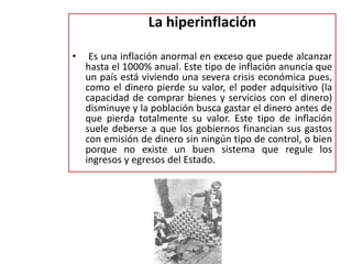 La hiperinflación 
• Es una inflación anormal en exceso que puede alcanzar 
hasta el 1000% anual. Este tipo de inflación anuncia que 
un país está viviendo una severa crisis económica pues, 
como el dinero pierde su valor, el poder adquisitivo (la 
capacidad de comprar bienes y servicios con el dinero) 
disminuye y la población busca gastar el dinero antes de 
que pierda totalmente su valor. Este tipo de inflación 
suele deberse a que los gobiernos financian sus gastos 
con emisión de dinero sin ningún tipo de control, o bien 
porque no existe un buen sistema que regule los 
ingresos y egresos del Estado. 
 