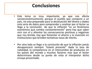 Conclusiones 
• Este tema es muy importante, ya que nos afecta 
socioeconómicamente, porque el pueblo que compone a un 
país, no esta preparado para la devaluación del dinero y dados 
esta serie de datos para comprender y analizar por el lector se 
llega a la conclusión de que la inflación “es un fenómeno 
económico que cambia constantemente” pero hay que saber 
vivir con el y afrontar las consecuencias positivas y negativas 
que nos brinda, hay que fomentar el ahorro y la inversión en 
instituciones que brinden tentativas tasas de interés. 
• Por otro lado se llego a la conclusión de que la inflación jamás 
desaparecerá siempre “estará presente” dada la tasa de 
natalidad, la competencia en el intercambio de productos en 
los países del mundo y muchos factores más que el lector 
determinara desde su punto de vista al interpretar dicho 
ensayo presentado. 
 