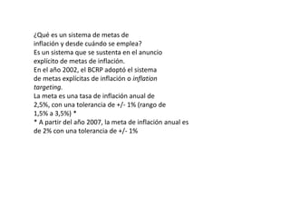 ¿Qué es un sistema de metas de 
inflación y desde cuándo se emplea? 
Es un sistema que se sustenta en el anuncio 
explícito de metas de inflación. 
En el año 2002, el BCRP adoptó el sistema 
de metas explícitas de inflación o inflation 
targeting. 
La meta es una tasa de inflación anual de 
2,5%, con una tolerancia de +/- 1% (rango de 
1,5% a 3,5%) * 
* A partir del año 2007, la meta de inflación anual es 
de 2% con una tolerancia de +/- 1% 
 