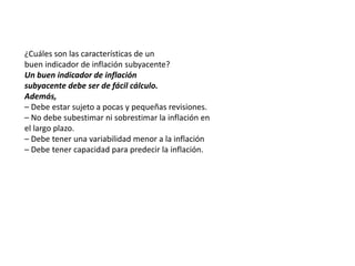 ¿Cuáles son las características de un 
buen indicador de inflación subyacente? 
Un buen indicador de inflación 
subyacente debe ser de fácil cálculo. 
Además, 
– Debe estar sujeto a pocas y pequeñas revisiones. 
– No debe subestimar ni sobrestimar la inflación en 
el largo plazo. 
– Debe tener una variabilidad menor a la inflación 
– Debe tener capacidad para predecir la inflación. 
 