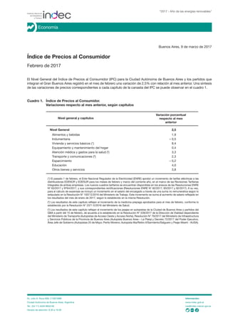 Buenos Aires, 9 de marzo de 2017
Índice de Precios al Consumidor
Febrero de 2017
El Nivel General del Índice de Precios al Consumidor (IPC) para la Ciudad Autónoma de Buenos Aires y los partidos que
integran el Gran Buenos Aires registró en el mes de febrero una variación de 2,5% con relación al mes anterior. Una síntesis
de las variaciones de precios correspondientes a cada capítulo de la canasta del IPC se puede observar en el cuadro 1.
Cuadro 1. Índice de Precios al Consumidor.
Variaciones respecto al mes anterior, según capítulos
Nivel general y capítulos
Nivel General 2,5
Alimentos y bebidas 1,9
Indumentaria – 0,5
Vivienda y servicios básicos (1
) 8,4
Equipamiento y mantenimiento del hogar 0,4
Atención médica y gastos para la salud (2
) 3,3
Transporte y comunicaciones (3
) 2,3
Esparcimiento – 0,2
Educación 4,0
Otros bienes y servicios 3,8
Variación porcentual
respecto al mes
anterior
“2017 - Año de las energías renovables”
Economía
Av. Julio A. Roca 609, C1067ABB
Ciudad Autónoma de Buenos Aires, Argentina
Tel.: (54-11) 4349-9652/46
Horario de atención: 9.30 a 16.00
Información:
www.indec.gob.ar
ces@indec.mecon.gov.ar
(1
) El pasado 1 de febrero, el Ente Nacional Regulador de la Electricidad (ENRE) aprobó un incremento de tarifas eléctricas a las
distribuidoras EDENOR y EDESUR para los meses de febrero y marzo del corriente año, en el marco de las Revisiones Tarifarias
Integrales de ambas empresas. Los nuevos cuadros tarifarios se encuentran disponibles en los anexos de las Resoluciones ENRE
Nº 63/2017 y Nº64/2017, y sus correspondientes rectificaciones (Resoluciones ENRE N° 82/2017, 83/2017 y 92/2017). A su vez,
para el cálculo de expensas se incluyó un incremento en el salario del encargado a través de una suma no remunerativa según lo
estipulado en la Resolución N° 1007 E/2016 del Ministerio de Trabajo. Este incremento se suma al aumento de salario reflejado en
los resultados del mes de enero de 2017, según lo establecido en la misma Resolución.
(2
) Los resultados de este capítulo reflejan el incremento de la medicina prepaga aprobados para el mes de febrero, conforme lo
establecido por la Resolución N° 2371 E/2016 del Ministerio de Salud.
(3
) Los resultados de este capítulo reflejan el incremento de los peajes en autopistas de la Ciudad de Buenos Aires y partidos del
GBA a partir del 15 de febrero, de acuerdo a lo establecido en la Resolución N° 228/2017 de la Dirección de Vialidad dependiente
del Ministerio de Transporte (Autopistas de Acceso Oeste y Acceso Norte), Resolución N° 79/2017 del Ministerio de Infraestructura
y Servicios Públicos de la Provincia de Buenos Aires (Autopista Buenos Aires – La Plata) y Decreto 72/2017 del Poder Ejecutivo,
Área Jefe de Gobierno (Autopistas 25 de Mayo; Perito Moreno; Autopista Illia/Retiro II/Sarmiento/Salguero y Peaje Alberti - AUSA).
 