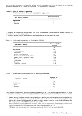 4 / 8 INDEC - Índice de Precios al Consumidor
La incidencia de un capítulo en el Nivel general mide lo que hubiera variado el Nivel general del índice si el resto de los
precios hubiesen permanecido constantes.
La suma total de las incidencias de los capítulos es igual a la variación del Nivel general del índice.
Con el propósito de acercar una herramienta de análisis de la evolución del IPC, se presenta una clasificación de los bienes
y servicios de la canasta que da origen a tres categorías diferentes. Para esta clasificación se utilizan los siguientes criterios:
Cuadro 3. Incidencia de los capítulos en el Nivel general del IPC
Nivel general 2,5
Alimentos y bebidas 0,66
Indumentaria – 0,04
Vivienda y servicios básicos 0,87
Equipamiento y mantenimiento del hogar 0,03
Atención médica y gastos para la salud 0,29
Transporte y comunicaciones 0,34
Esparcimiento – 0,02
Educación 0,15
Otros bienes y servicios 0,19
Febrero de 2017
Incidencia
Nivel general y capítulos
%
Cuadro 4. Incidencia de los bienes y servicios en el Nivel general del IPC
Nivel General 2,5
Bienes 0,85
Servicios 1,61
Febrero de 2017
Incidencia
Nivel general y capítulos
%
- Bienes y servicios cuyos precios están sujetos a regulación o tienen un alto componente impositivo: combustibles para
la vivienda, electricidad, agua y servicios sanitarios, sistemas de salud y servicios auxiliares, transporte público de pa-
sajeros, funcionamiento y mantenimiento de vehículos, correo, teléfono, educación formal y cigarrillos y accesorios.
Esta categoría representa el 19,4% de la canasta total del IPC.
- Bienes y servicios con comportamiento estacional: frutas, verduras, ropa exterior, transporte por turismo y aloja-
miento y excursiones. Esta categoría representa el 10,8% de la canasta total del IPC.
- IPC Núcleo: resto de los grupos del IPC, los cuales representan el 69,9% de la canasta total del IPC.
Los bienes, que representan un 61,5% de la canasta, tuvieron una variación de 1,4%, mientras que los servicios, que
representan el restante 38,5% tuvieron una variación de 3,9% con respecto al mes anterior.
Cuadro 2. Índice de Precios al Consumidor.
Variaciones respecto al mes anterior, según bienes y servicios
Nivel general 2,5
Bienes 1,4
Servicios 3,9
Variación porcentual
respecto al mes anterior
Nivel general y capítulos
 