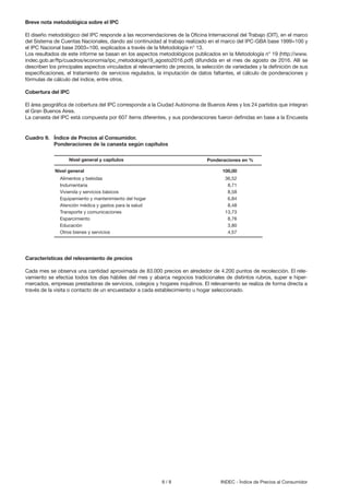 8 / 8 INDEC - Índice de Precios al Consumidor
Breve nota metodológica sobre el IPC
El diseño metodológico del IPC responde a las recomendaciones de la Oficina Internacional del Trabajo (OIT), en el marco
del Sistema de Cuentas Nacionales, dando así continuidad al trabajo realizado en el marco del IPC-GBA base 1999=100 y
el IPC Nacional base 2003=100, explicados a través de la Metodología n° 13.
Los resultados de este informe se basan en los aspectos metodológicos publicados en la Metodología n° 19 (http://www.
indec.gob.ar/ftp/cuadros/economia/ipc_metodologia19_agosto2016.pdf) difundida en el mes de agosto de 2016. Allí se
describen los principales aspectos vinculados al relevamiento de precios, la selección de variedades y la definición de sus
especificaciones, el tratamiento de servicios regulados, la imputación de datos faltantes, el cálculo de ponderaciones y
fórmulas de cálculo del índice, entre otros.
Cobertura del IPC
El área geográfica de cobertura del IPC corresponde a la Ciudad Autónoma de Buenos Aires y los 24 partidos que integran
el Gran Buenos Aires.
La canasta del IPC está compuesta por 607 ítems diferentes, y sus ponderaciones fueron definidas en base a la Encuesta
Cuadro 9. Índice de Precios al Consumidor.
Ponderaciones de la canasta según capítulos
Nivel general 100,00
Alimentos y bebidas 36,52
Indumentaria 8,71
Vivienda y servicios básicos 8,58
Equipamiento y mantenimiento del hogar 6,84
Atención médica y gastos para la salud 8,48
Transporte y comunicaciones 13,73
Esparcimiento 8,76
Educación 3,80
Otros bienes y servicios 4,57
Ponderaciones en %Nivel general y capítulos
Características del relevamiento de precios
Cada mes se observa una cantidad aproximada de 83.000 precios en alrededor de 4.200 puntos de recolección. El rele-
vamiento se efectúa todos los días hábiles del mes y abarca negocios tradicionales de distintos rubros, super e hiper-
mercados, empresas prestadoras de servicios, colegios y hogares inquilinos. El relevamiento se realiza de forma directa a
través de la visita o contacto de un encuestador a cada establecimiento u hogar seleccionado.
 