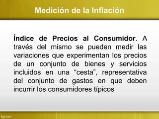 Medición de la Inflación
Índice de Precios al Consumidor. A
través del mismo se pueden medir las
variaciones que experimentan los precios
de un conjunto de bienes y servicios
incluidos en una “cesta”, representativa
del conjunto de gastos en que deben
incurrir los consumidores típicos
 