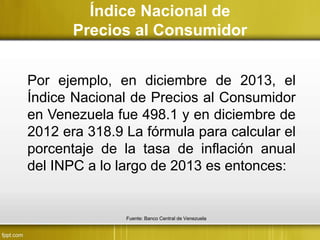 Índice Nacional de
Precios al Consumidor
Por ejemplo, en diciembre de 2013, el
Índice Nacional de Precios al Consumidor
en Venezuela fue 498.1 y en diciembre de
2012 era 318.9 La fórmula para calcular el
porcentaje de la tasa de inflación anual
del INPC a lo largo de 2013 es entonces:
Fuente: Banco Central de Venezuela
 
