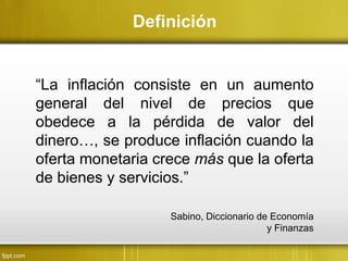 “La inflación consiste en un aumento
general del nivel de precios que
obedece a la pérdida de valor del
dinero…, se produce inflación cuando la
oferta monetaria crece más que la oferta
de bienes y servicios.”
Definición
Sabino, Diccionario de Economía
y Finanzas
 