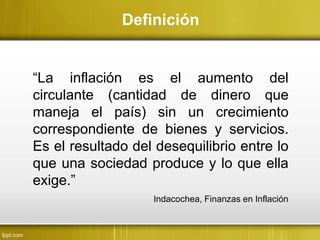 “La inflación es el aumento del
circulante (cantidad de dinero que
maneja el país) sin un crecimiento
correspondiente de bienes y servicios.
Es el resultado del desequilibrio entre lo
que una sociedad produce y lo que ella
exige.”
Definición
Indacochea, Finanzas en Inflación
 