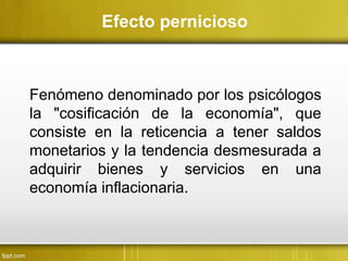 Fenómeno denominado por los psicólogos
la "cosificación de la economía", que
consiste en la reticencia a tener saldos
monetarios y la tendencia desmesurada a
adquirir bienes y servicios en una
economía inflacionaria.
Efecto pernicioso
 