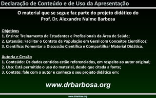 O material que se segue faz parte do projeto didático do
Prof. Dr. Alexandre Naime Barbosa
Objetivos
1. Ensino: Treinamento de Estudantes e Profissionais da Área de Saúde;
2. Extensão: Facilitar o Contato da População em Geral com Conceitos Científicos;
3. Científico: Fomentar a Discussão Científica e Compartilhar Material Didático.
Autoria e Cessão
1. Conteúdo: Os dados contidos estão referenciados, em respeito ao autor original;
2. Uso: Está permitido o uso do material, desde que citada a fonte;
3. Contato: fale com o autor e conheça o seu projeto didático em:
 