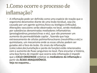 1.Como ocorre o processo de
inflamação?
• A inflamação pode ser definida como uma espécie de reação que o
  organismo desenvolve diante de uma lesão tecidual, seja ela
  causada por um agente químico,físico ou biológico (infecção).
  Alterações vasculares serão observadas no local, sendo mediadas
  por substâncias denominadas mediadores inflamatórios
  (prostaglandinas,prostaciclinas e etc), que vão promover um
  aumento da permeabilidade capilar , fazendo que haja
  extravasamento de células polimorfonucleares (neutrófilos e etc) e
  quimiotaxia, um mecanismo onde as essas células podem ser
  guiadas até o foco da lesão. Os sinais da inflamação
  (calor,rubor,dor,tumefação e perda da função) estão relacionados
  com o aumento do fluxo sanguíneo no local. Para encurtar a história,
  uma boa forma de impedir que ocorra esta inflamação é impedir
  que a CICLO-OXIGENASE sintetize os mediadores da inflamação a
  partir do ÁCIDO ARAQUIDÔNICO.
  Veja no esquema...
 