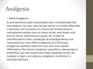 Analgesia
• Efeito Analgésico
As prostaciclinas estão relacionadas com a sensibilização dos
nociceptores. Ou seja, uma vez que temos um tecido inflamado,
e portanto, com aumento no número de prostaciclinas,os
nociceptores estarão com um limiar de dor mais baixo; será
preciso menor estímulo para causar dor. O fato do
antiinflamatório inibir a produção de prostaglandinas será
responsável por esse efeito analgésico.Já os fármacos
analgésicos opióides nada tem a ver com essa cascata
inflamatória. Nós temos receptores específicos relacionados a
endorfinas, que são responsáveis pela regulação da dor. Ao
receptor se ligar a um opiáceo analgésico, irá diminuir a
sensação dolorosa.
 