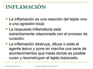 INFLAMACIÓN La inflamación es una reacción del tejido vivo a una agresión local.  La respuesta inflamatoria está estrechamente relacionada con el proceso de curación.  La inflamación destruye, diluye o aísla el agente lesivo y pone en marcha una serie de acontecimientos que hasta donde es posible curan y reconstruyen el tejido lesionado. 
