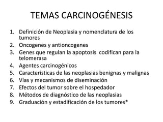 TEMAS CARCINOGÉNESIS
1. Definición de Neoplasia y nomenclatura de los
tumores
2. Oncogenes y antioncogenes
3. Genes que regulan la apoptosis codifican para la
telomerasa
4. Agentes carcinogénicos
5. Características de las neoplasias benignas y malignas
6. Vías y mecanismos de diseminación
7. Efectos del tumor sobre el hospedador
8. Métodos de diagnóstico de las neoplasias
9. Graduación y estadificación de los tumores*
 