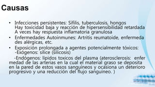 Causas
• Infecciones persistentes: Sífilis, tuberculosis, hongos
Hay toxicidad baja y reacción de hipersensibilidad retardada
A veces hay respuesta inflamatoria granulosa
• Enfermedades Autoinmunes: Artritis reumatoide, enfermeda
des alérgicas, etc.
• Exposición prolongada a agentes potencialmente tóxicos:
-Exógenos: sílice (silicosis)
-Endógenos: lípidos toxicos del plasma (aterosclerosis: enfer
medad de las arterias en la cual el material graso se deposita
en la pared de estos vasos sanguíneos y ocasiona un deterioro
progresivo y una reducción del flujo sanguíneo. )
 