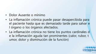 • Dolor Ausente o mínimo
• La inflamación crónica puede pasar desapercibida para
el paciente hasta que es demasiado tarde para salvar e
l órgano o los órganos afectados.
• La inflamación crónica no tiene los puntos cardinales d
e la inflamación aguda tan prominentes (calor, rubor, t
umor, dolor y disminución de la función)
 