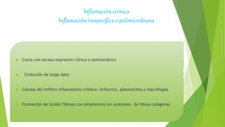  Cursa con escasa expresión clínica o asintomático
 Evolución de larga data
 Células del Infiltro inflamatorio crónico: linfocitos, plasmocitos y macrófagos
 Formación de tejido Fibroso con predominio en ocasiones de fibras colágenas
Inflamación crónica
Inflamación inespecífica o polimicrobiana
 