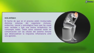 NIVELSISTÉMICO
El hecho de que en el proceso estén involucrados
distintos sistemas del organismo (inmune,
endocrino, neural y psicológico) hace que las causa
sean variadas y que una buena terapéutica las
contemple todas. Todos estos sistemas están en
comunicación con las células del sistema inmune
que desencadenan la respuesta inflamatoria ante
una agresión.
 