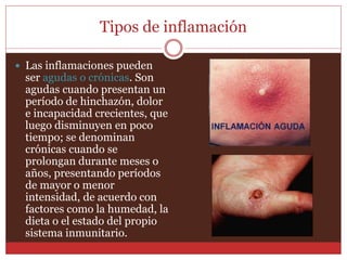 Tipos de inflamación 
 Las inflamaciones pueden 
ser agudas o crónicas. Son 
agudas cuando presentan un 
período de hinchazón, dolor 
e incapacidad crecientes, que 
luego disminuyen en poco 
tiempo; se denominan 
crónicas cuando se 
prolongan durante meses o 
años, presentando períodos 
de mayor o menor 
intensidad, de acuerdo con 
factores como la humedad, la 
dieta o el estado del propio 
sistema inmunitario. 
 