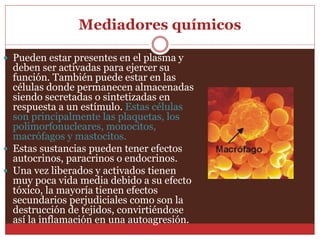 Mediadores químicos 
 Pueden estar presentes en el plasma y 
deben ser activadas para ejercer su 
función. También puede estar en las 
células donde permanecen almacenadas 
siendo secretadas o sintetizadas en 
respuesta a un estímulo. Estas células 
son principalmente las plaquetas, los 
polimorfonucleares, monocitos, 
macrófagos y mastocitos. 
 Estas sustancias pueden tener efectos 
autocrinos, paracrinos o endocrinos. 
 Una vez liberados y activados tienen 
muy poca vida media debido a su efecto 
tóxico, la mayoría tienen efectos 
secundarios perjudiciales como son la 
destrucción de tejidos, convirtiéndose 
así la inflamación en una autoagresión. 
 
