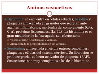 Aminas vasoactivas 
 Histamina: se encuentra en células cebadas, basófilos y 
plaquetas almacenada en gránulos que secretan ante 
agentes inflamatorios, moléculas del complemento (C3a, 
C5a), proteínas lisosomales, IL1, IL8. La histamina es el 
gran mediador de la fase aguda, sus efectos son: 
 Vasodilatación de arteriolas y vénulas. 
 Alteración de la permeabilidad en las vénulas. 
 Serotonina: almacenada en célula enterocromoafines, 
plaquetas y células del sistema nervioso. Su liberación se 
produce gracias al factor activador de plaquetas (PAF). 
Sus acciones son muy semejantes a las de la histamina. 
 