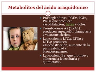 Metabolitos del ácido araquidónico 
 Prostaglandinas: PGE2, PGI2, 
PGD2 que producen 
vasodilatación, fiebre y dolor. 
 Tromboxanos A2 (TXA2): 
producen agregación plaquetaria 
y vasoconstricción. 
 Leucotrienos LTC4, LTD2 y 
LTE4: producen 
vasoconstricción, aumento de la 
permeabilidad y 
broncoespasmos. 
 Leucotrieno B4: que promueve 
adherencia leucocitaria y 
quimiotaxis. 
 