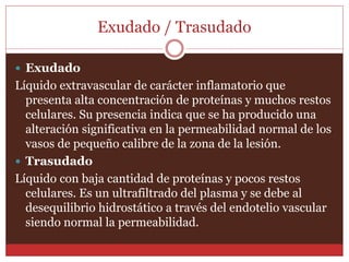 Exudado / Trasudado 
 Exudado 
Líquido extravascular de carácter inflamatorio que 
presenta alta concentración de proteínas y muchos restos 
celulares. Su presencia indica que se ha producido una 
alteración significativa en la permeabilidad normal de los 
vasos de pequeño calibre de la zona de la lesión. 
 Trasudado 
Líquido con baja cantidad de proteínas y pocos restos 
celulares. Es un ultrafiltrado del plasma y se debe al 
desequilibrio hidrostático a través del endotelio vascular 
siendo normal la permeabilidad. 
 