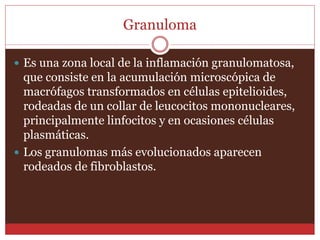 Granuloma 
 Es una zona local de la inflamación granulomatosa, 
que consiste en la acumulación microscópica de 
macrófagos transformados en células epitelioides, 
rodeadas de un collar de leucocitos mononucleares, 
principalmente linfocitos y en ocasiones células 
plasmáticas. 
 Los granulomas más evolucionados aparecen 
rodeados de fibroblastos. 
 