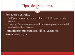 Tipos de granuloma. 
 Por cuerpo extraño. 
 Endógeno: moco, queratina, colesterol, ácido graso, ácido 
úrico... 
 Exógeno: frecuentemente debido al uso de prótesis, material 
quirúrgico, sílice, berilio... 
 Inmunitario: tuberculosis, sífilis, vasculitis, 
sarcoidosis, lepra... 
 