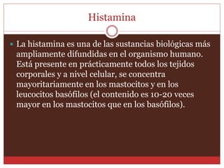 Histamina 
 La histamina es una de las sustancias biológicas más 
ampliamente difundidas en el organismo humano. 
Está presente en prácticamente todos los tejidos 
corporales y a nivel celular, se concentra 
mayoritariamente en los mastocitos y en los 
leucocitos basófilos (el contenido es 10-20 veces 
mayor en los mastocitos que en los basófilos). 
 