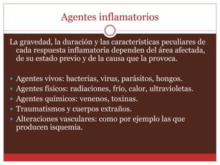 Agentes inflamatorios 
La gravedad, la duración y las características peculiares de 
cada respuesta inflamatoria dependen del área afectada, 
de su estado previo y de la causa que la provoca. 
 Agentes vivos: bacterias, virus, parásitos, hongos. 
 Agentes físicos: radiaciones, frío, calor, ultravioletas. 
 Agentes químicos: venenos, toxinas. 
 Traumatismos y cuerpos extraños. 
 Alteraciones vasculares: como por ejemplo las que 
producen isquemia. 
 