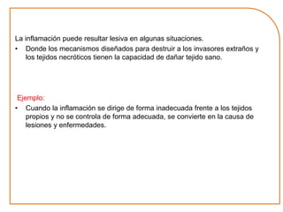 La inflamación puede resultar lesiva en algunas situaciones. 
• Donde los mecanismos diseñados para destruir a los invasores extraños y 
los tejidos necróticos tienen la capacidad de dañar tejido sano. 
Ejemplo: 
• Cuando la inflamación se dirige de forma inadecuada frente a los tejidos 
propios y no se controla de forma adecuada, se convierte en la causa de 
lesiones y enfermedades. 
 