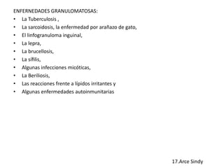 ENFERNEDADES GRANULOMATOSAS: 
• La Tuberculosis , 
• La sarcoidosis, la enfermedad por arañazo de gato, 
• El linfogranuloma inguinal, 
• La lepra, 
• La brucellosis, 
• La sífilis, 
• Algunas infecciones micóticas, 
• La Beriliosis, 
• Las reacciones frente a lípidos irritantes y 
• Algunas enfermedades autoinmunitarias 
 