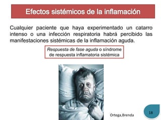 Cualquier paciente que haya experimentado un catarro 
intenso o una infección respiratoria habrá percibido las 
manifestaciones sistémicas de la inflamación aguda. 
Respuesta de fase aguda o síndrome 
de respuesta inflamatoria sistémica 
Ortega,Brenda 
18 
 