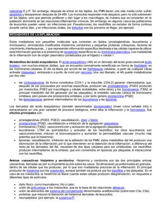 selectinas E y P. Sin embargo, después de entrar en los tejidos, los PMN tienen una vida media corta: sufren
apoptosis y desaparecen después de 24-48h. Los monocitos responden más despacio, pero no sólo sobreviven
en los tejidos, sino que además proliferan y dan lugar a los macrófagos, de manera que se convierten en la
población dominante en las reacciones inflamatorias crónicas. Sin embargo, en algunos casos las poblaciones
de leucocitos pueden variar: en infecciones por Pseudomonas, los neutrófilos se reclutan de forma continua
durante varios días, y en infecciones virales, los linfocitos son los primeros en llegar, por ejemplo.
MEDIADORES DE LAINFLAMACIÓN
Estos mediadores son pequeñas moléculas que consisten en lípidos (prostaglandinas, leucotrienos y
tromboxano), aminoácidos modificados (histamina, serotonina) y pequeñas proteínas (citoquinas, factores de
crecimiento,interleuquinas...) que representan información específica destinada a las células capaces de utilizar
esta información gracias a la presencia de receptores específicos en su membrana plasmática. Los mediadores
de la inflamación son de origen plasmático (sintetizados por el hígado) o celular.3
Metabolitos del ácido araquidónico El ácido araquidónico (AA) es un derivado del ácido graso esencial ácido
linoleico, con muchos enlaces dobles, que se encuentra normalmente esterificado en forma de fosfolípido en
las membranas celulares. El AA se libera por acción de las fosfolipasas celulares, a partir de cualquier célula
activada (plaquetas), estresada o a punto de morir por necrosis. Una vez liberado, el AA puede metabolizarse
por dos vías:
 las ciclooxigenasas (la forma constitutiva COX-1 y la inducible COX-2) generan intermediarios que,
después de ser procesados por enzimas específicas, producen las prostaglandinas (PGD2 producido
por mastocitos, PGE2 por macrófagos y células endoteliales, entre otros) y los tromboxanos (TXA2, el
principal metabolito del AA generado por las plaquetas); el endotelio vascular carece de tromboxano
sintetasa, pero posee una prostaciclina sintetasa, y por tanto genera prostaciclina (PGI2);
 las lipooxigenasas generan intermediarios de los leucotrienos y las lipoxinas.
Los derivados del ácido araquidónico (también denominados eicosanoides) sirven como señales intra o
extracelulares en una gran variedad de procesos biológicos, entre ellos la inflamación y la hemostasis. Sus
efectos principales son:
 prostaglandinas (PGD2, PGE2): vasodilatación, dolor y fiebre;
 prostaciclinas (PGI2): vasodilatación e inhibición de la agregación plaquetaria;
 tromboxanos (TXA2): vasoconstricción y activación de la agregación plaquetaria;
 leucotrienos: LTB4 es quimiotáctico y activador de los neutrófilos; los otros leucotrienos son
vasoconstrictores, inducen el broncoespasmo y aumentan la permeabilidad vascular (mucho más
potentes que la histamina);
 lipoxinas: vasodilatación, inhibición de la adhesión de los PMN; estos metabolitos del AA producen una
disminución de la inflamación, por lo que intervienen en la detención de la inflamación; a diferencia del
resto de los derivados del AA, necesitan de dos tipos celulares para ser sintetizados: los neutrófilos
producen intermediarios de la síntesis, que son convertidos en lipoxinas por plaquetas al interaccionar
con los neutrófilos.
Aminas vasoactivas: histamina y serotonina Histamina y serotonina son las dos principales aminas
vasoactivas, llamadas así por su importante acción sobre los vasos. Se almacenan ya preformados en gránulos,
dentro de las células que los producen, por lo que son mediadores precoces de la inflamación. El principal
productor de histamina son los mastocitos, aunque también se produce por los basófilos y las plaquetas. En el
caso de los mastocitos, la histamina se libera cuando estas células producen desgranulación, en respuesta a
diferentes tipos de estímulos:
 daño físico, como traumatismo, frío o calor;
 unión de anticuerpos a los mastocitos, que es la base de las reacciones alérgicas;
 unión de elementos del sistema del complemento denominados anafilotoxinas (sobre todo C3a, C5a);
 proteínas que inducen la liberación de histamina derivadas de leucocitos;
 neuropéptidos (por ejemplo, la sustancia P;
 