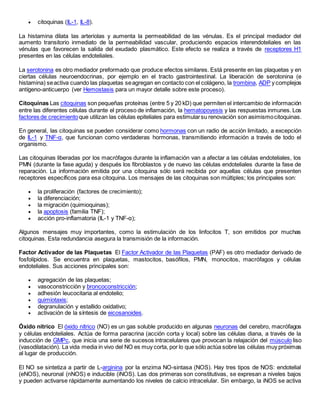  citoquinas (IL-1, IL-8).
La histamina dilata las arteriolas y aumenta la permeabilidad de las vénulas. Es el principal mediador del
aumento transitorio inmediato de la permeabilidad vascular, produciendo espacios interendoteliales en las
vénulas que favorecen la salida del exudado plasmático. Este efecto se realiza a través de receptores H1
presentes en las células endoteliales.
La serotonina es otro mediador preformado que produce efectos similares. Está presente en las plaquetas y en
ciertas células neuroendocrinas, por ejemplo en el tracto gastrointestinal. La liberación de serotonina (e
histamina) seactiva cuando las plaquetas seagregan en contacto con el colágeno, la trombina, ADP y complejos
antígeno-anticuerpo (ver Hemostasis para un mayor detalle sobre este proceso).
Citoquinas Las citoquinas son pequeñas proteínas (entre 5 y 20 kD) que permiten el intercambio de información
entre las diferentes células durante el proceso de inflamación, la hematopoyesis y las respuestas inmunes. Los
factores de crecimientoque utilizan las células epiteliales para estimularsu renovación son asimismocitoquinas.
En general, las citoquinas se pueden considerar como hormonas con un radio de acción limitado, a excepción
de IL-1 y TNF-α, que funcionan como verdaderas hormonas, transmitiendo información a través de todo el
organismo.
Las citoquinas liberadas por los macrófagos durante la inflamación van a afectar a las células endoteliales, los
PMN (durante la fase aguda) y después los fibroblastos y de nuevo las células endoteliales durante la fase de
reparación. La información emitida por una citoquina sólo será recibida por aquellas células que presenten
receptores específicos para esa citoquina. Los mensajes de las citoquinas son múltiples; los principales son:
 la proliferación (factores de crecimiento);
 la diferenciación;
 la migración (quimioquinas);
 la apoptosis (familia TNF);
 acción pro-inflamatoria (IL-1 y TNF-α);
Algunos mensajes muy importantes, como la estimulación de los linfocitos T, son emitidos por muchas
citoquinas. Esta redundancia asegura la transmisión de la información.
Factor Activador de las Plaquetas El Factor Activador de las Plaquetas (PAF) es otro mediador derivado de
fosfolípidos. Se encuentra en plaquetas, mastocitos, basófilos, PMN, monocitos, macrófagos y células
endoteliales. Sus acciones principales son:
 agregación de las plaquetas;
 vasoconstricción y broncoconstricción;
 adhesión leucocitaria al endotelio;
 quimiotaxis;
 degranulación y estallido oxidativo;
 activación de la síntesis de eicosanoides.
Óxido nítrico El óxido nítrico (NO) es un gas soluble producido en algunas neuronas del cerebro, macrófagos
y células endoteliales. Actúa de forma paracrina (acción corta y local) sobre las células diana, a través de la
inducción de GMPc, que inicia una serie de sucesos intracelulares que provocan la relajación del músculo liso
(vasodilatación). La vida media in vivo del NO es muy corta, por lo que sólo actúa sobre las células muy próximas
al lugar de producción.
El NO se sintetiza a partir de L-arginina por la enzima NO-sintasa (NOS). Hay tres tipos de NOS: endotelial
(eNOS), neuronal (nNOS) e inducible (iNOS). Las dos primeras son constitutivas, se expresan a niveles bajos
y pueden activarse rápidamente aumentando los niveles de calcio intracelular. Sin embargo, la iNOS se activa
 