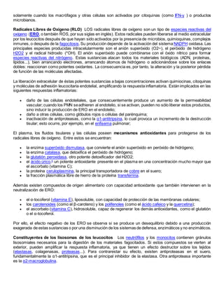 solamente cuando los macrófagos y otras células son activados por citoquinas (como IFN-γ ) o productos
microbianos.
Radicales Libres de Oxígeno (RLO) LOS radicales libres de oxígeno son un tipo de especies reactivas del
oxígeno (ERO, o también ROS, por sus siglas en inglés). Estos radicales pueden liberarse al medio extracelular
por los leucocitos después de que hayan sido activados por la presencia de microbios, quimioquinas, complejos
inmunes, o después de la fagocitosis.Su producción depende de la activación del sistema NADPH oxidasa. Las
principales especies producidas intracelularmente son el anión superóxido (O2~), el peróxido de hidrógeno
H2O2 y el radical hidroxilo (*OH). El anión superóxido puede combinarse con el óxido nítrico para formar
especies reactivas del nitrógeno. Estas sustancias atacan todos los materiales biológicos (ADN, proteínas,
lípidos...), bien arrancando electrones, arrancando átomos de hidrógeno o adicionándose sobre los enlaces
dobles: reaccionan como potentes oxidantes. La consecuencia es, por tanto, la alteración y la posterior pérdida
de función de las moléculas afectadas.
La liberación extracelular de éstas potentes sustancias a bajas concentraciones activan quimiocinas, citoquinas
y moléculas de adhesión leucocitaria endotelial, amplificando la respuesta inflamatoria. Están implicados en las
siguientes respuestas inflamatorias:
 daño de las células endoteliales, que consecuentemente produce un aumento de la permeabilidad
vascular; cuando los PMN seadhieren al endotelio, si se activan, pueden no sólo liberar estos productos,
sino inducir la producción de ERO en el endotelio;
 daño a otras células, como glóbulos rojos o células del parénquima;
 inactivación de antiproteasas, como la α1-antitripsina, lo cual provoca un incremento de la destrucción
tisular; esto ocurre, por ejemplo, en el enfisema pulmonar;
El plasma, los fluidos tisulares y las células poseen mecanismos antioxidantes para protegerse de los
radicales libres de oxígeno. Entre estos se encuentran:
 la enzima superóxido dismutasa, que convierte el anión superóxido en peróxido de hidrógeno;
 la enzima catalasa, que detoxifica el peróxido de hidrógeno;
 la glutatión peroxidasa, otro potente detoxificador del H2O2;
 el ácido úrico,4
un potente antioxidante presente en el plasma en una concentración mucho mayor que
el ascorbato (vitamina C);
 la proteína ceruloplasmina, la principal transportadora de cobre en el suero;
 la fracción plasmática libre de hierro de la proteína transferrina.
Además existen compuestos de origen alimentario con capacidad antioxidante que también intervienen en la
neutralización de ERO:
 el α-tocoferol (vitamina E), liposoluble, con capacidad de protección de las membranas celulares;
 los carotenoides (como el β-caroteno) y los polifenoles (como el ácido cafeico y la quercetina);
 el ascorbato (vitamina C), hidrosoluble, capaz de regenerar los demás antioxidantes, como el glutatión
o el α-tocoferol.
Por ello, el efecto negativo de los ERO se observa si se produce un desequilibrio debido a una producción
exagerada de estas sustancias o por una disminución de los sistemas de defensa, enzimáticos y no enzimáticos.
Constituyentes de los lisosomas de los leucocitos Los neutrófilos y los monocitos contienen gránulos
lisosomiales necesarios para la digestión de los materiales fagocitados. Si estos compuestos se vierten al
exterior, pueden amplificar la respuesta inflamatoria, ya que tienen un efecto destructor sobre los tejidos
(elastasas, colagenasas, proteasas...). Para contrarestar su efecto, existen antiproteasas en el suero,
fundamentalmente la α1-antitripsina, que es el principal inhibidor de la elastasa. Otra antiproteasa importante
es la α2-macroglobulina.
 