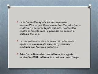 O La inflamación aguda es un respuesta
inespecífica – que tiene como función principal –
controlar y depurar tejido dañado, protección
contra infección local y permitir en acceso al
sistema inmune.
O La principal característica de la reacción inflamatoria
aguda – es la respuesta vascular y celular/
mediada por factores químicos.
O Principal célula efectora inflamación aguda:
neutrófilo PNM, inflamación crónica: macrófago.
 