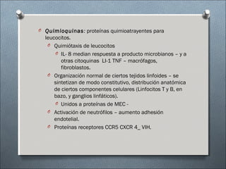 O Quimioquinas: proteínas quimioatrayentes para
leucocitos.
O Quimiótaxis de leucocitos
O IL- 8 median respuesta a producto microbianos – y a
otras citoquinas LI-1 TNF – macrófagos,
fibroblastos.
O Organización normal de ciertos tejidos linfoides – se
sintetizan de modo constitutivo, distribución anatómica
de ciertos componentes celulares (Linfocitos T y B, en
bazo, y ganglios linfáticos).
O Unidos a proteínas de MEC -
O Activación de neutrófilos – aumento adhesión
endotelial.
O Proteínas receptores CCR5 CXCR 4_ VIH.
 