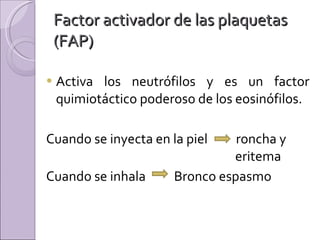 Factor activador de las plaquetas (FAP) Activa los neutrófilos y es un factor quimiotáctico poderoso de los eosinófilos. Cuando se inyecta en la piel  roncha y  eritema  Cuando se inhala  Bronco espasmo 