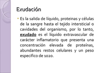Exudación  Es la salida de líquido, proteinas y células de la sangre hasta el tejido intersticial o cavidades del organismo, por lo tanto,  exudado  es el líquido extravascular de carácter inflamatorio que presenta una concentración elevada de proteínas, abundantes restos celulares y un peso especifico de 1020. 